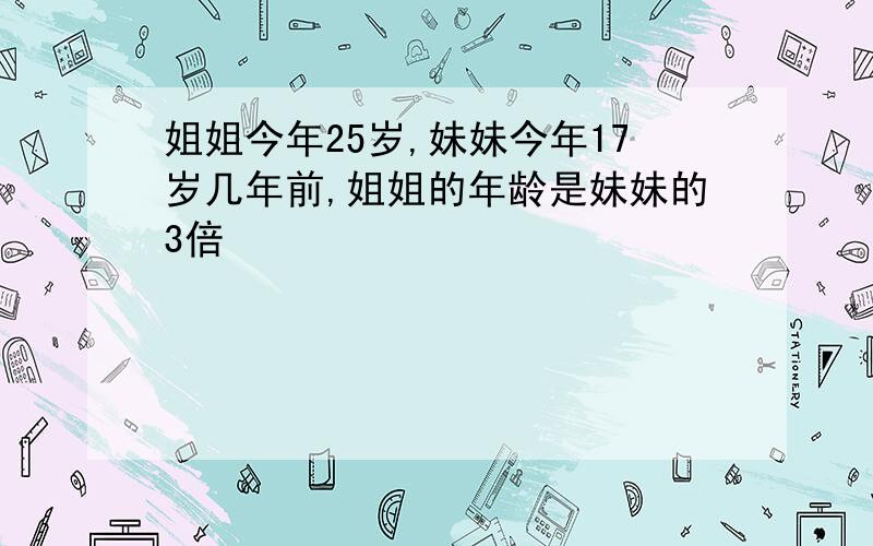 姐姐今年25岁,妹妹今年17岁几年前,姐姐的年龄是妹妹的3倍