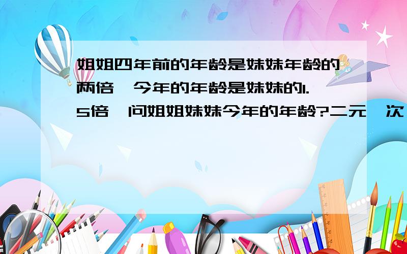 姐姐四年前的年龄是妹妹年龄的两倍,今年的年龄是妹妹的1.5倍,问姐姐妹妹今年的年龄?二元一次