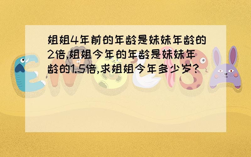 姐姐4年前的年龄是妹妹年龄的2倍,姐姐今年的年龄是妹妹年龄的1.5倍,求姐姐今年多少岁?