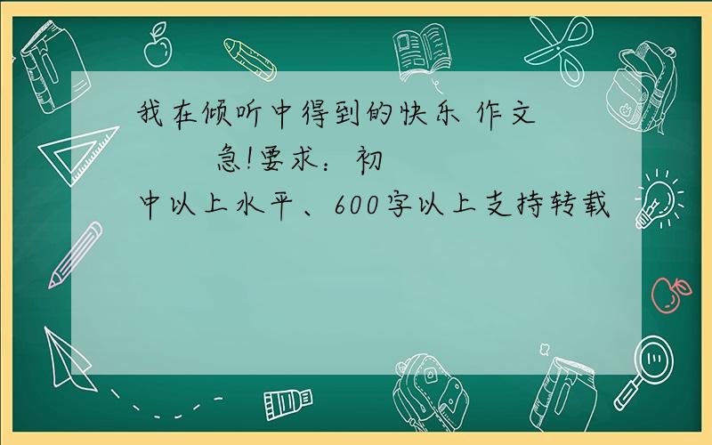 我在倾听中得到的快乐 作文         急!要求：初中以上水平、600字以上支持转载              最佳答案追加财富悬赏!