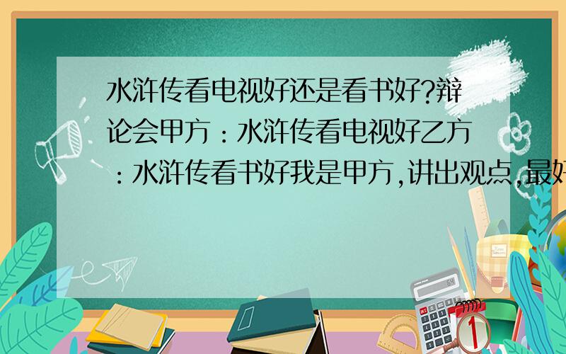 水浒传看电视好还是看书好?辩论会甲方：水浒传看电视好乙方：水浒传看书好我是甲方,讲出观点,最好有类似四辩的总结陈词.