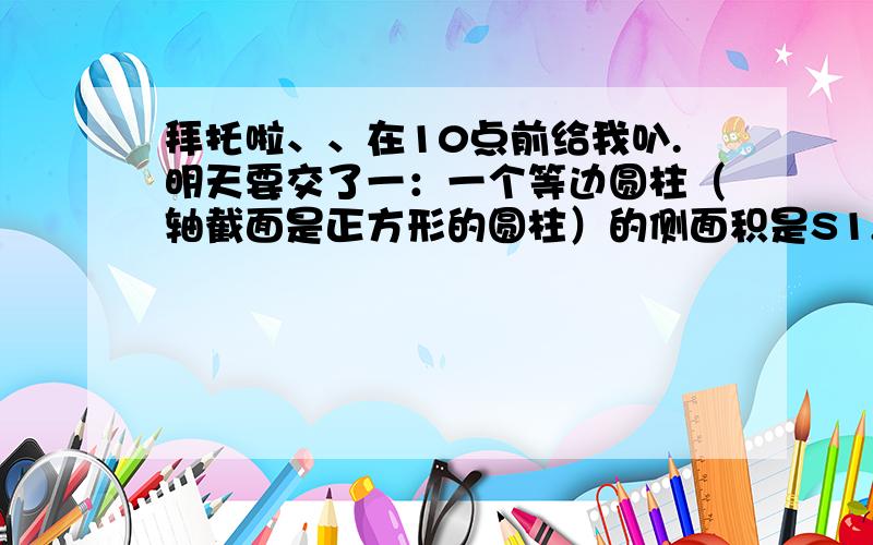 拜托啦、、在10点前给我叭.明天要交了一：一个等边圆柱（轴截面是正方形的圆柱）的侧面积是S1,另一个圆锥的侧面积是S2,如果圆锥和圆柱等底等高,求S1：S2的值.（答案是4根号5：5 我要答案