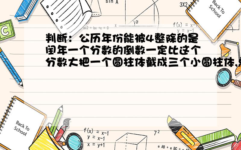 判断：公历年份能被4整除的是闰年一个分数的倒数一定比这个分数大把一个圆柱体截成三个小圆柱体,总体积和表面积都不变（对的话打√,错的话打×加理由=改错）