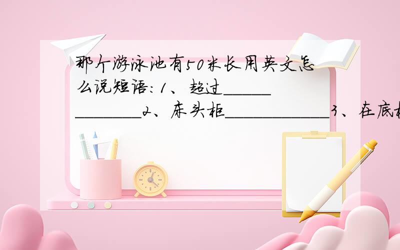 那个游泳池有50米长用英文怎么说短语：1、超过____________2、床头柜___________3、在底楼___________4、做饭_____________