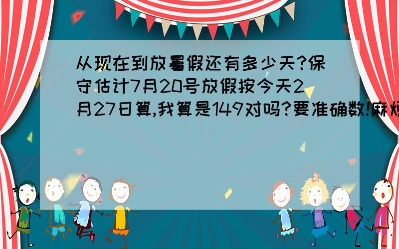 从现在到放暑假还有多少天?保守估计7月20号放假按今天2月27日算,我算是149对吗?要准确数!麻烦大家认真些算 最好是1天不差,我要做一个倒计时