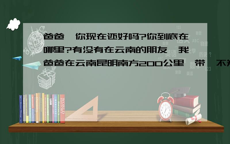 爸爸,你现在还好吗?你到底在哪里?有没有在云南的朋友,我爸爸在云南昆明南方200公里一带,不知道那边有没有发生江涝,这几个月来一直也没有我爸爸的消息,我妈妈现在很担心我爸爸情况,连