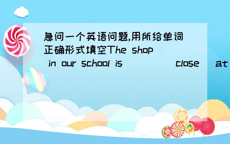 急问一个英语问题,用所给单词正确形式填空The shop in our school is____(close) at night and is open in the daytime