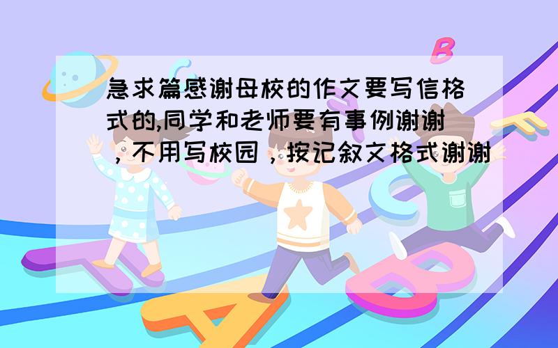 急求篇感谢母校的作文要写信格式的,同学和老师要有事例谢谢，不用写校园，按记叙文格式谢谢