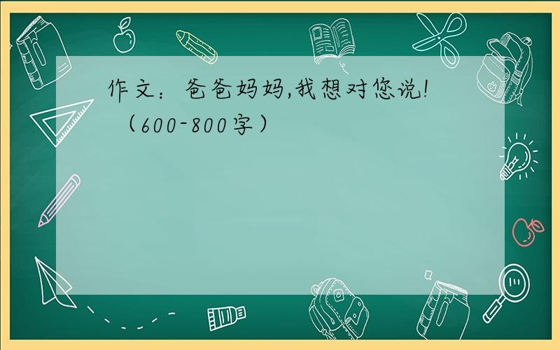 作文：爸爸妈妈,我想对您说! （600-800字）