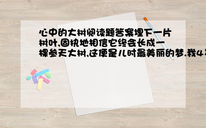 心中的大树阅读题答案埋下一片树叶,固执地相信它终会长成一棵参天大树,这便是儿时最美丽的梦.我4岁那年的秋天,枯黄的叶子从高高的树枝上飘落,正在院中玩耍的我俯身觉得很美.我忽发了