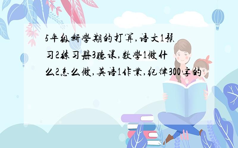 5年级新学期的打算,语文1预习2练习册3听课,数学1做什么2怎么做,英语1作业,纪律300字的