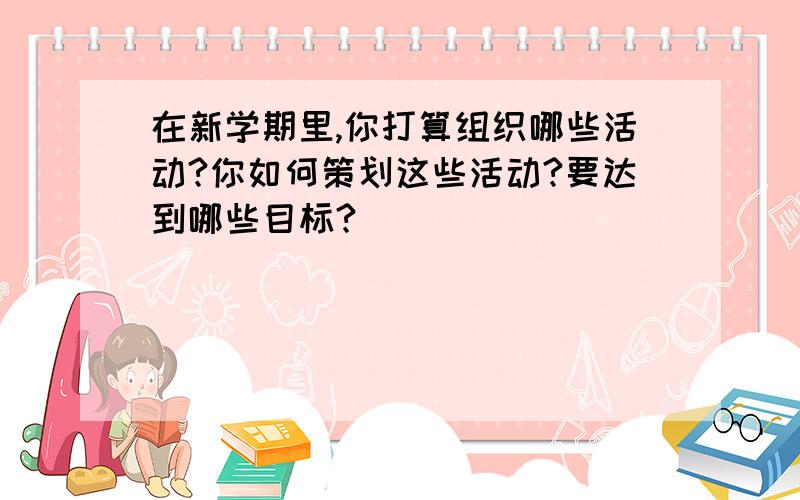 在新学期里,你打算组织哪些活动?你如何策划这些活动?要达到哪些目标?