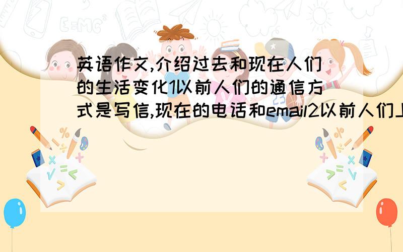 英语作文,介绍过去和现在人们的生活变化1以前人们的通信方式是写信,现在的电话和email2以前人们上学骑自行车,现在是坐地铁3以前人们都是听收音机,现学都是看电视4以前的房子很破很小,