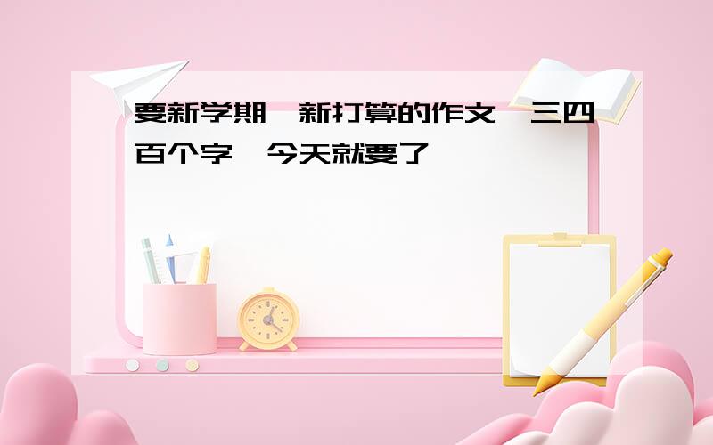 要新学期,新打算的作文,三四百个字,今天就要了