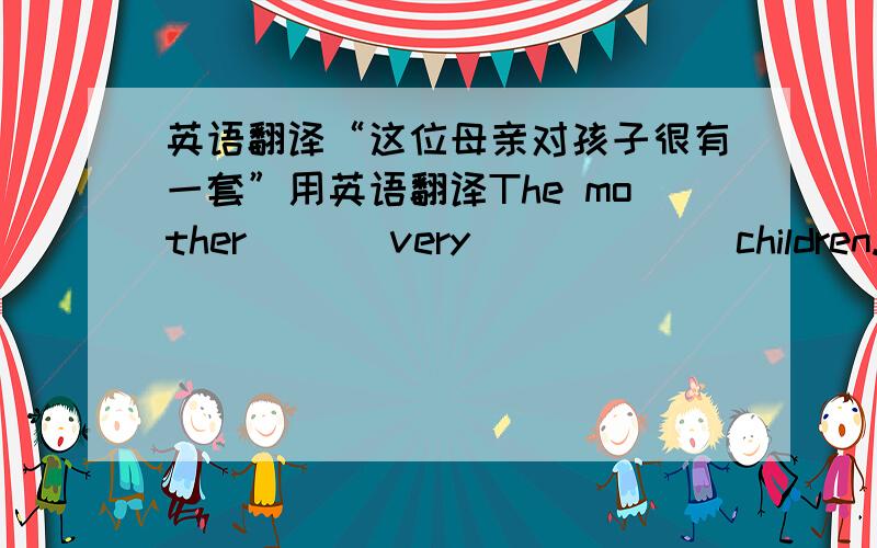 英语翻译“这位母亲对孩子很有一套”用英语翻译The mother ( ) very ( ) ( ) children.