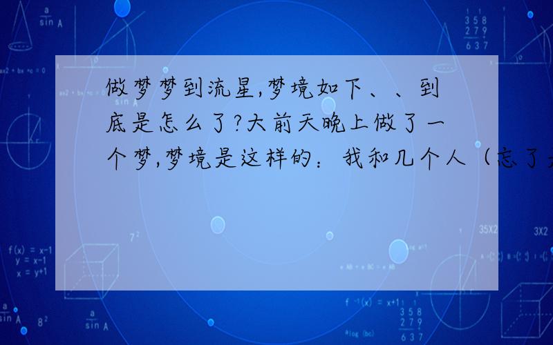 做梦梦到流星,梦境如下、、到底是怎么了?大前天晚上做了一个梦,梦境是这样的：我和几个人（忘了是谁）站在一片空旷的地上,天空群星闪烁,呈深蓝色,有一道银弧跨过天空,好美好美,在那