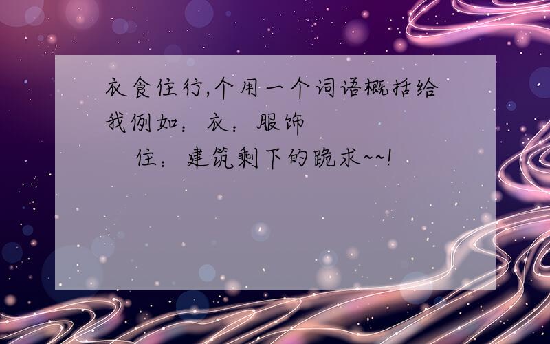 衣食住行,个用一个词语概括给我例如：衣：服饰          住：建筑剩下的跪求~~!