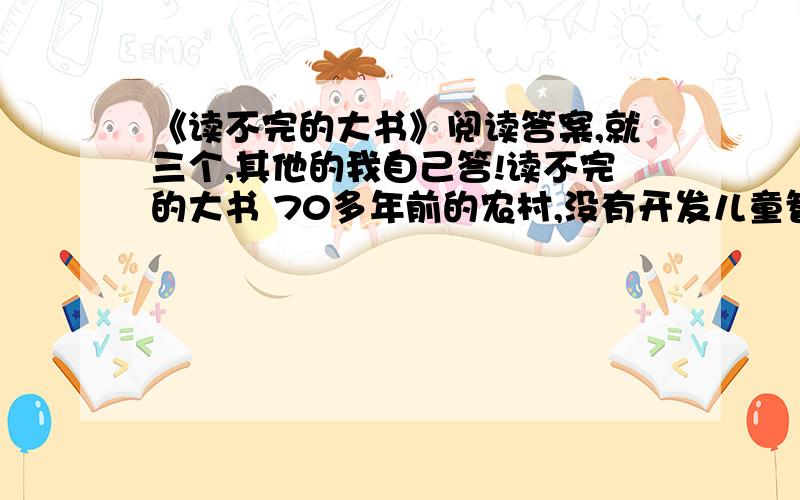 《读不完的大书》阅读答案,就三个,其他的我自己答!读不完的大书 70多年前的农村,没有开发儿童智力的新式玩具,不像今天小朋友的家里有许多自动或机动的玩具.我在幼年时,家里什么玩具都