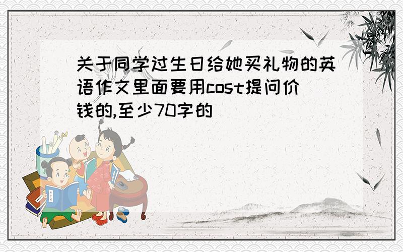 关于同学过生日给她买礼物的英语作文里面要用cost提问价钱的,至少70字的