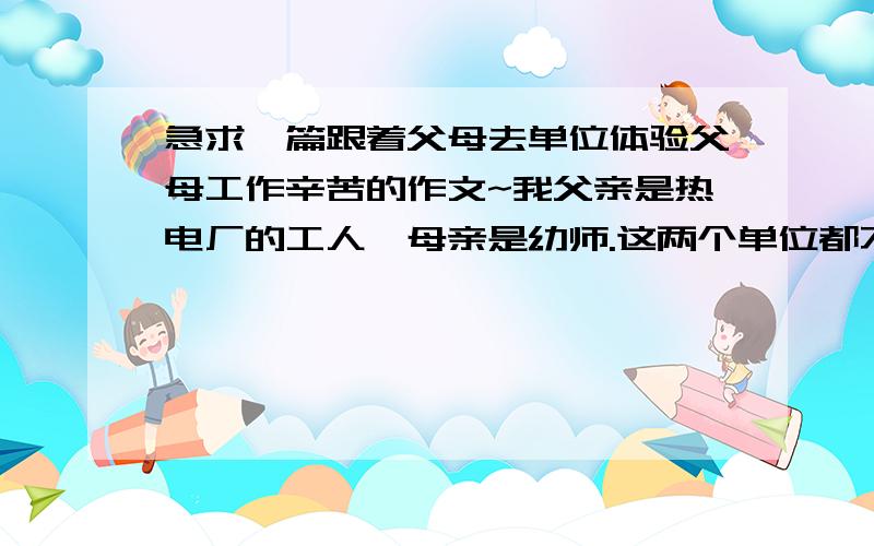 急求一篇跟着父母去单位体验父母工作辛苦的作文~我父亲是热电厂的工人,母亲是幼师.这两个单位都不让家属去.（千万别跟我说什么自己去体会才能表现我对父母的爱之类的话）