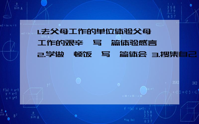 1.去父母工作的单位体验父母工作的艰辛,写一篇体验感言 2.学做一顿饭,写一篇体会 3.搜集自己（接着下面身边感动人的人或事,拍下来,或写一篇记事文章3个,最后一个最好是照片