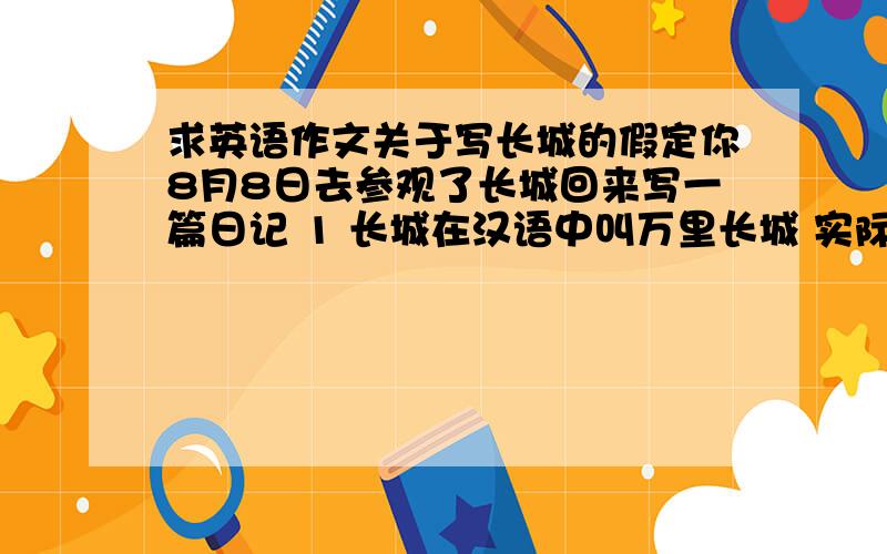 求英语作文关于写长城的假定你8月8日去参观了长城回来写一篇日记 1 长城在汉语中叫万里长城 实际上只有六千多千米长 它从西到东 穿过沙漠 越过高山,跨过深谷 蜿蜒而行 最后到达海边 是