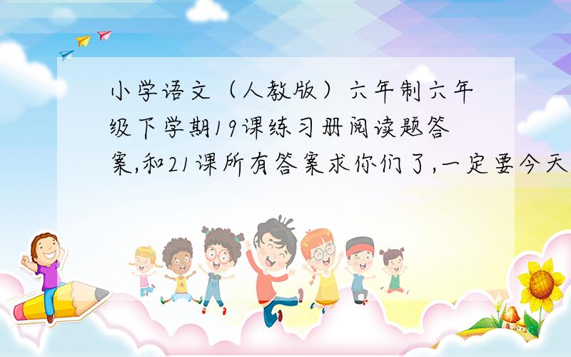 小学语文（人教版）六年制六年级下学期19课练习册阅读题答案,和21课所有答案求你们了,一定要今天,我真的,快,不行了,求求了,另加财富悬赏