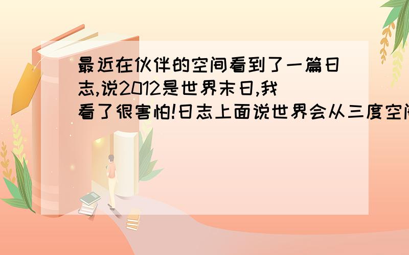 最近在伙伴的空间看到了一篇日志,说2012是世界末日,我看了很害怕!日志上面说世界会从三度空间,变为四度空间!          上面说会死很多人,我很害怕,不是怕自己死,而是怕我的爸爸妈妈,因为