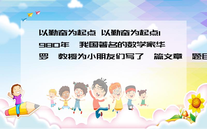 以勤奋为起点 以勤奋为起点1980年,我国著名的数学家华罗庚教授为小朋友们写了一篇文章,题目叫《以勤奋作为起点》.他在文章中说：“我要告诉全国少年朋友们一句心里话：在你们现在的