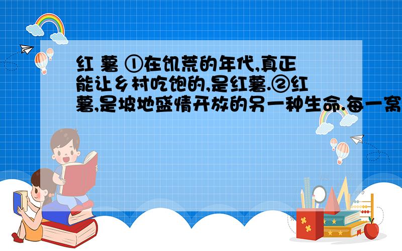 红 薯 ①在饥荒的年代,真正能让乡村吃饱的,是红薯.②红薯,是坡地盛情开放的另一种生命.每一窝红薯,都是一个繁茂的家族,不断复制着祖先的信念：让乡村体味吃饱的感觉.③乡间的笑容总是