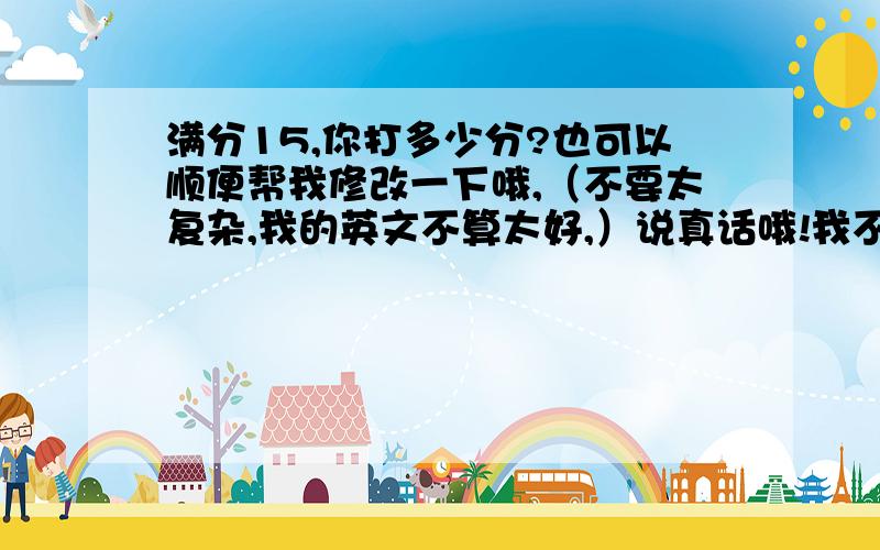 满分15,你打多少分?也可以顺便帮我修改一下哦,（不要太复杂,我的英文不算太好,）说真话哦!我不怕打击!