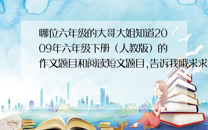 哪位六年级的大哥大姐知道2009年六年级下册（人教版）的作文题目和阅读短文题目,告诉我哦求求大家告诉吧