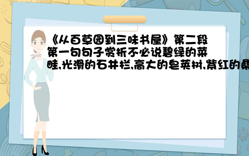 《从百草园到三味书屋》第二段第一句句子赏析不必说碧绿的菜畦,光滑的石井栏,高大的皂荚树,紫红的桑椹；也不必说鸣蝉在树叶里长吟,肥胖的黄蜂伏在菜花上,轻捷的叫天子忽然从草间直