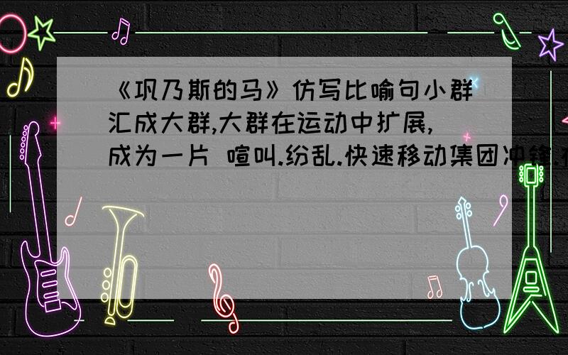 《巩乃斯的马》仿写比喻句小群汇成大群,大群在运动中扩展,成为一片 喧叫.纷乱.快速移动集团冲锋.在马群中看到的场面仿写.好的话提高财富哦!