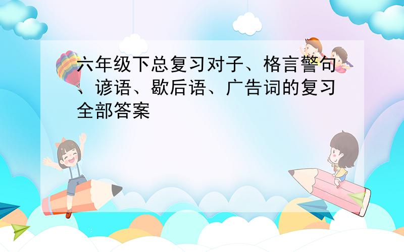 六年级下总复习对子、格言警句、谚语、歇后语、广告词的复习全部答案