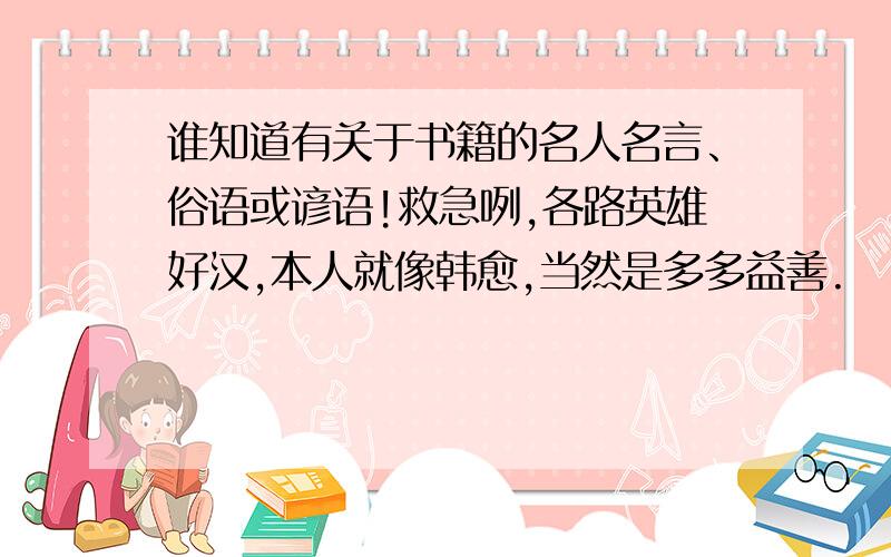 谁知道有关于书籍的名人名言、俗语或谚语!救急咧,各路英雄好汉,本人就像韩愈,当然是多多益善.