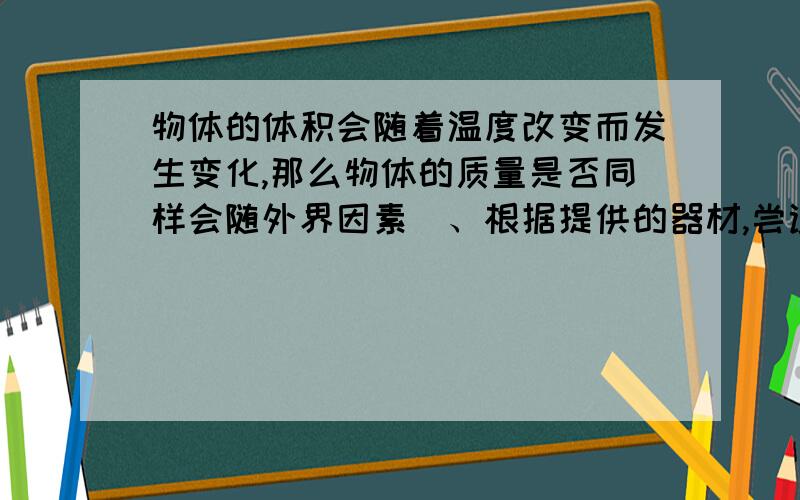 物体的体积会随着温度改变而发生变化,那么物体的质量是否同样会随外界因素(、根据提供的器材,尝试设计记录实验数据的表格.物体的体积会随温度改变而发生变化,那么物体的质量是否同