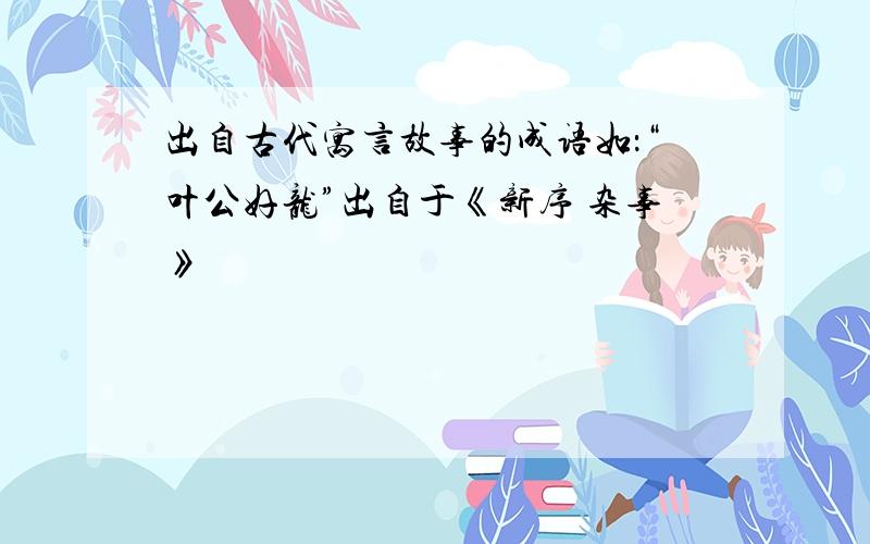 出自古代寓言故事的成语如：“叶公好龙”出自于《新序 杂事》