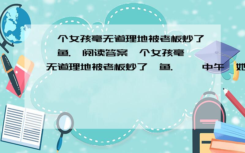 一个女孩毫无道理地被老板炒了鱿鱼.  阅读答案一个女孩毫无道理地被老板炒了鱿鱼.     中午,她坐在单位喷泉旁边的一条长椅上黯然神伤,她感到她的生活失去了颜色,变得暗淡无光.这时她发