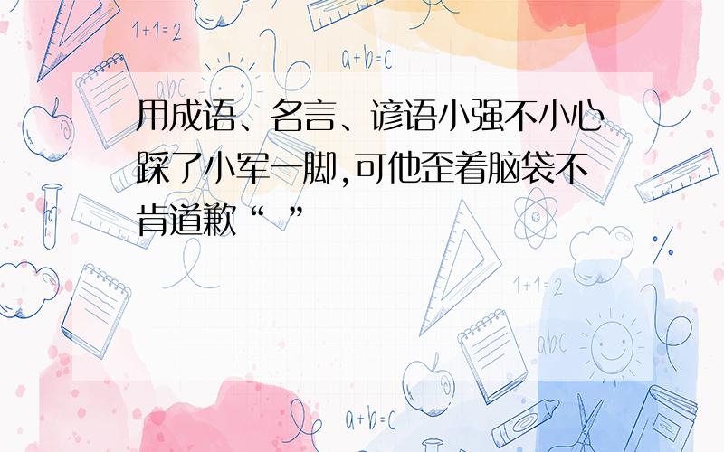 用成语、名言、谚语小强不小心踩了小军一脚,可他歪着脑袋不肯道歉“ ”