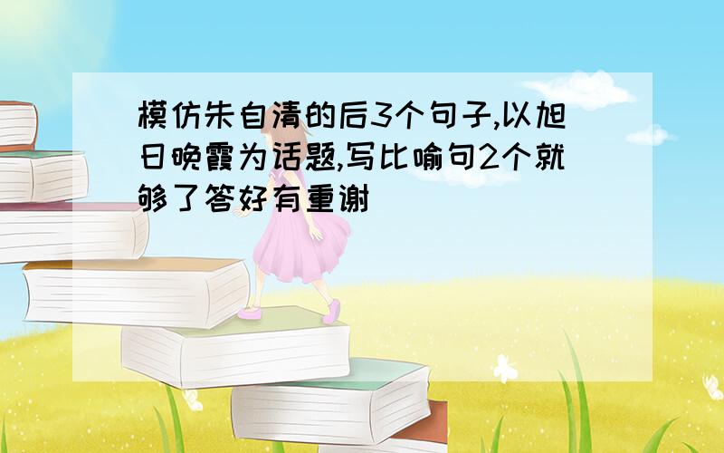 模仿朱自清的后3个句子,以旭日晚霞为话题,写比喻句2个就够了答好有重谢