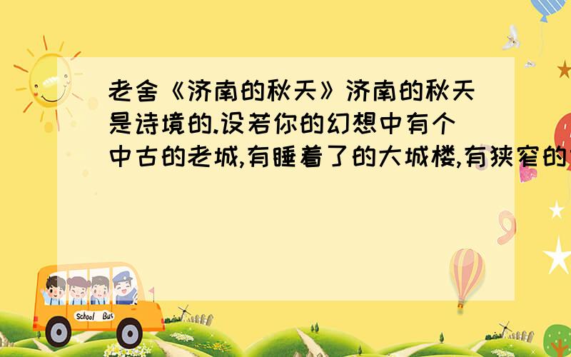 老舍《济南的秋天》济南的秋天是诗境的.设若你的幻想中有个中古的老城,有睡着了的大城楼,有狭窄的古石路,有宽厚的石城墙,环城流着一道清溪,倒映着山影,岸上蹲着红袍绿裤的小妞儿.你