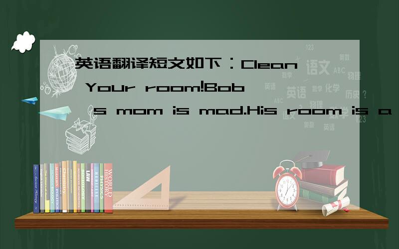 英语翻译短文如下：Clean Your room!Bob's mom is mad.His room is a mess!She says,“Clean yous room!”Bob puts his toys under his bed.Bob pots his books under his bed.He says,“My room is clean now.”