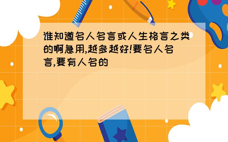 谁知道名人名言或人生格言之类的啊急用,越多越好!要名人名言,要有人名的