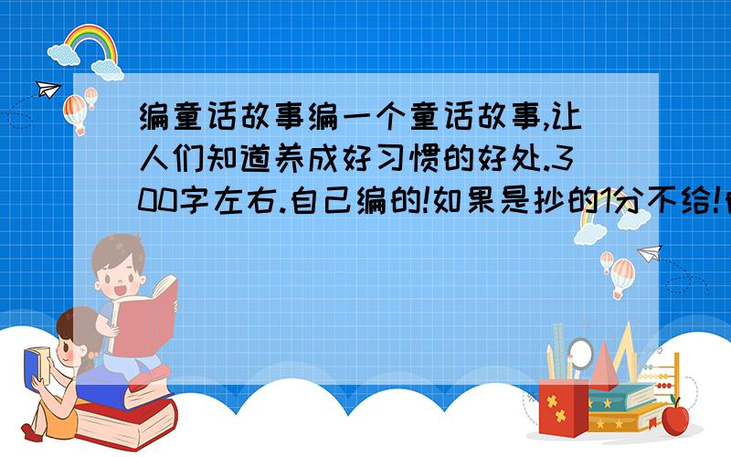 编童话故事编一个童话故事,让人们知道养成好习惯的好处.300字左右.自己编的!如果是抄的1分不给!自己编的200分!还有额外奖励!为了防止让抄的人得到分数,我先不给分!请求大家了帮帮忙吧!