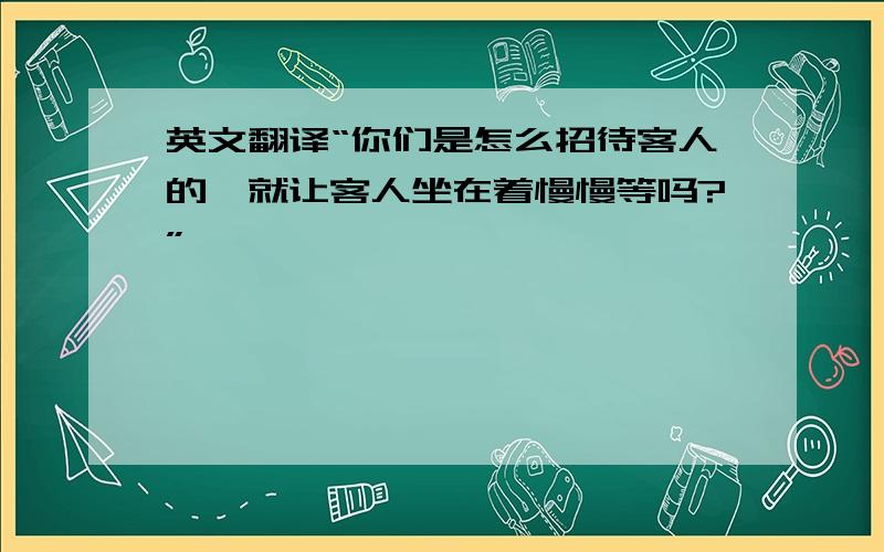 英文翻译“你们是怎么招待客人的,就让客人坐在着慢慢等吗?”