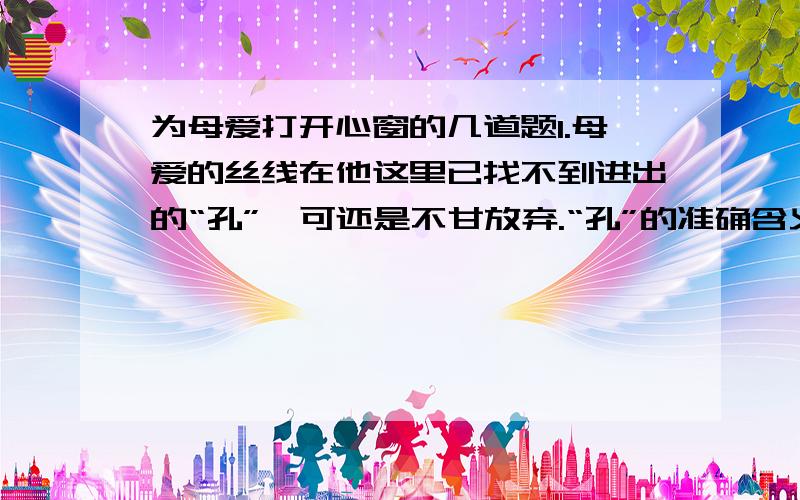 为母爱打开心窗的几道题1.母爱的丝线在他这里已找不到进出的“孔”,可还是不甘放弃.“孔”的准确含义?2.母亲笑纹如花,用心为儿子钉起纽扣来,像是缝合一个美丽的梦.美丽的梦指什么?如