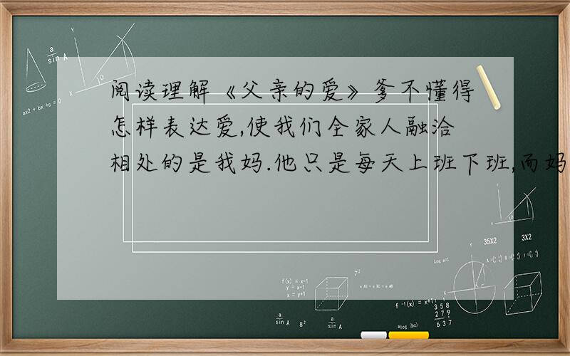 阅读理解《父亲的爱》爹不懂得怎样表达爱,使我们全家人融洽相处的是我妈.他只是每天上班下班,而妈则把我们做过的错事开列清单,然后由他来责骂我们.有一次我偷了一块糖果,他要我把它