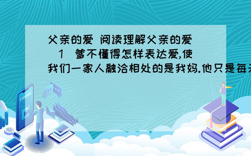 父亲的爱 阅读理解父亲的爱 （1）爹不懂得怎样表达爱,使我们一家人融洽相处的是我妈.他只是每天上班下班,而妈则把我做过的错事开列清单,然后由他来责骂我.（2）有一次我偷了一块糖果,