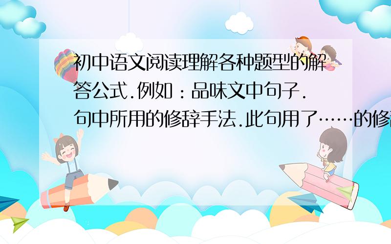 初中语文阅读理解各种题型的解答公式.例如：品味文中句子.句中所用的修辞手法.此句用了……的修辞手法,把……比作……,写出了…….